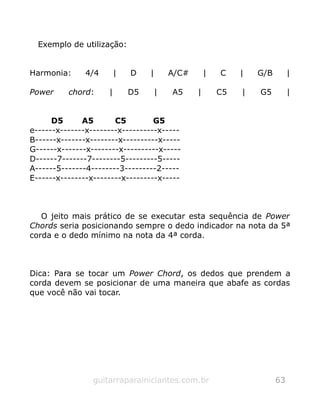 Exemplo de utilização:
Harmonia: 4/4 | D | A/C# | C | G/B |
Power chord: | D5 | A5 | C5 | G5 |
D5 A5 C5 G5
e------x-------x--------x----------x-----
B------x-------x--------x----------x-----
G------x-------x--------x----------x-----
D------7-------7--------5---------5-----
A------5-------4--------3---------2-----
E------x--------x--------x---------x-----
O jeito mais prático de se executar esta sequência de Power
Chords seria posicionando sempre o dedo indicador na nota da 5ª
corda e o dedo mínimo na nota da 4ª corda.
Dica: Para se tocar um Power Chord, os dedos que prendem a
corda devem se posicionar de uma maneira que abafe as cordas
que você não vai tocar.
guitarraparainiciantes.com.br 63
 
