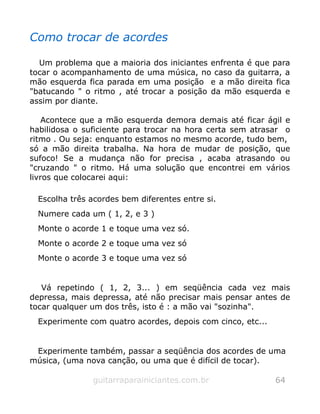 Como trocar de acordes
Um problema que a maioria dos iniciantes enfrenta é que para
tocar o acompanhamento de uma música, no caso da guitarra, a
mão esquerda fica parada em uma posição e a mão direita fica
"batucando " o ritmo , até trocar a posição da mão esquerda e
assim por diante.
Acontece que a mão esquerda demora demais até ficar ágil e
habilidosa o suficiente para trocar na hora certa sem atrasar o
ritmo . Ou seja: enquanto estamos no mesmo acorde, tudo bem,
só a mão direita trabalha. Na hora de mudar de posição, que
sufoco! Se a mudança não for precisa , acaba atrasando ou
"cruzando " o ritmo. Há uma solução que encontrei em vários
livros que colocarei aqui:
Escolha três acordes bem diferentes entre si.
Numere cada um ( 1, 2, e 3 )
Monte o acorde 1 e toque uma vez só.
Monte o acorde 2 e toque uma vez só
Monte o acorde 3 e toque uma vez só
Vá repetindo ( 1, 2, 3... ) em seqüência cada vez mais
depressa, mais depressa, até não precisar mais pensar antes de
tocar qualquer um dos três, isto é : a mão vai "sozinha".
Experimente com quatro acordes, depois com cinco, etc...
Experimente também, passar a seqüência dos acordes de uma
música, (uma nova canção, ou uma que é difícil de tocar).
guitarraparainiciantes.com.br 64
 