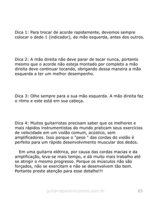 Dica 1: Para trocar de acorde rapidamente, devemos sempre
colocar o dedo 1 (indicador), da mão esquerda, antes dos outros.
Dica 2: A mão direita não deve parar de tocar nunca, portanto
mesmo que o acorde não esteja montado por completo a mão
direita deve continuar tocando, obrigando dessa maneira a mão
esquerda a ter um melhor desempenho.
Dica 3: Olhe sempre para a sua mão esquerda. A mão direita faz
o ritmo e este está em sua cabeça.
Dica 4: Muitos guitarristas precisam saber que os melhores e
mais rápidos instrumentistas do mundo praticam seus exercícios
de velocidade em um violão comum, acústico, sem
amplificadores. Isso porque o "peso " das cordas do violão é
perfeito para um rápido desenvolvimento muscular dos dedos.
Em uma guitarra elétrica, por causa das cordas macias e da
amplificação, leva-se mais tempo, e dá muito mais trabalho até
se atingir o mesmo progresso. Porque os músculos não são
forçados, não se exercitam e não se desenvolvem tão bem.
Portanto preste atenção para esse detalhe!!!
guitarraparainiciantes.com.br 65
 