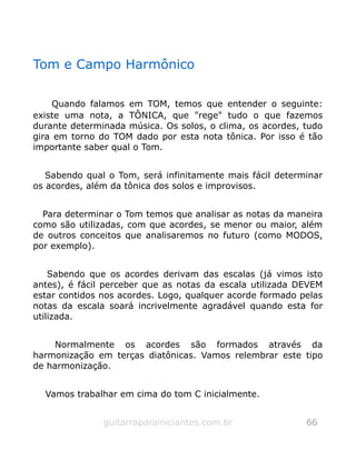 Tom e Campo Harmônico
Quando falamos em TOM, temos que entender o seguinte:
existe uma nota, a TÔNICA, que "rege" tudo o que fazemos
durante determinada música. Os solos, o clima, os acordes, tudo
gira em torno do TOM dado por esta nota tônica. Por isso é tão
importante saber qual o Tom.
Sabendo qual o Tom, será infinitamente mais fácil determinar
os acordes, além da tônica dos solos e improvisos.
Para determinar o Tom temos que analisar as notas da maneira
como são utilizadas, com que acordes, se menor ou maior, além
de outros conceitos que analisaremos no futuro (como MODOS,
por exemplo).
Sabendo que os acordes derivam das escalas (já vimos isto
antes), é fácil perceber que as notas da escala utilizada DEVEM
estar contidos nos acordes. Logo, qualquer acorde formado pelas
notas da escala soará incrivelmente agradável quando esta for
utilizada.
Normalmente os acordes são formados através da
harmonização em terças diatônicas. Vamos relembrar este tipo
de harmonização.
Vamos trabalhar em cima do tom C inicialmente.
guitarraparainiciantes.com.br 66
 