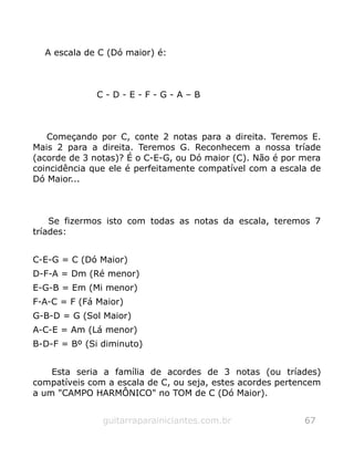 A escala de C (Dó maior) é:
C - D - E - F - G - A – B
Começando por C, conte 2 notas para a direita. Teremos E.
Mais 2 para a direita. Teremos G. Reconhecem a nossa tríade
(acorde de 3 notas)? É o C-E-G, ou Dó maior (C). Não é por mera
coincidência que ele é perfeitamente compatível com a escala de
Dó Maior...
Se fizermos isto com todas as notas da escala, teremos 7
tríades:
C-E-G = C (Dó Maior)
D-F-A = Dm (Ré menor)
E-G-B = Em (Mi menor)
F-A-C = F (Fá Maior)
G-B-D = G (Sol Maior)
A-C-E = Am (Lá menor)
B-D-F = Bº (Si diminuto)
Esta seria a família de acordes de 3 notas (ou tríades)
compatíveis com a escala de C, ou seja, estes acordes pertencem
a um "CAMPO HARMÔNICO" no TOM de C (Dó Maior).
guitarraparainiciantes.com.br 67
 