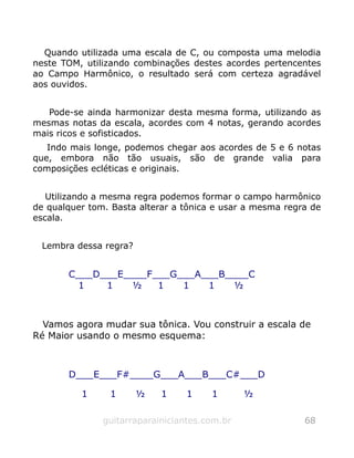 Quando utilizada uma escala de C, ou composta uma melodia
neste TOM, utilizando combinações destes acordes pertencentes
ao Campo Harmônico, o resultado será com certeza agradável
aos ouvidos.
Pode-se ainda harmonizar desta mesma forma, utilizando as
mesmas notas da escala, acordes com 4 notas, gerando acordes
mais ricos e sofisticados.
Indo mais longe, podemos chegar aos acordes de 5 e 6 notas
que, embora não tão usuais, são de grande valia para
composições ecléticas e originais.
Utilizando a mesma regra podemos formar o campo harmônico
de qualquer tom. Basta alterar a tônica e usar a mesma regra de
escala.
Lembra dessa regra?
C___D___E____F___G___A___B____C
1 1 ½ 1 1 1 ½
Vamos agora mudar sua tônica. Vou construir a escala de
Ré Maior usando o mesmo esquema:
D___E___F#____G___A___B___C#___D
1 1 ½ 1 1 1 ½
guitarraparainiciantes.com.br 68
 