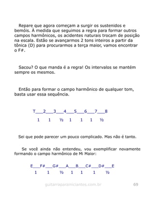 Repare que agora começam a surgir os sustenidos e
bemóis. À medida que seguimos a regra para formar outros
campos harmônicos, os acidentes naturais trocam de posição
na escala. Estão se avançarmos 2 tons inteiros a partir da
tônica (D) para procurarmos a terça maior, vamos encontrar
o F#.
Sacou? O que manda é a regra! Os intervalos se mantém
sempre os mesmos.
Então para formar o campo harmônico de qualquer tom,
basta usar essa sequência.
T___2___3___4___5___6___7___8
1 1 ½ 1 1 1 ½
Sei que pode parecer um pouco complicado. Mas não é tanto.
Se você ainda não entendeu, vou exemplificar novamente
formando o campo harmônico de Mi Maior:
E___F#___G#___A___B___C#___D#___E
1 1 ½ 1 1 1 ½
guitarraparainiciantes.com.br 69
 