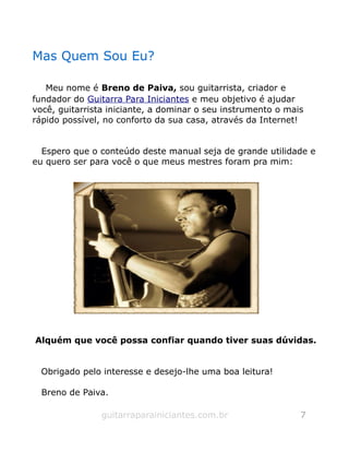 Mas Quem Sou Eu?
Meu nome é Breno de Paiva, sou guitarrista, criador e
fundador do Guitarra Para Iniciantes e meu objetivo é ajudar
você, guitarrista iniciante, a dominar o seu instrumento o mais
rápido possível, no conforto da sua casa, através da Internet!
Espero que o conteúdo deste manual seja de grande utilidade e
eu quero ser para você o que meus mestres foram pra mim:
Alquém que você possa confiar quando tiver suas dúvidas.
Obrigado pelo interesse e desejo-lhe uma boa leitura!
Breno de Paiva.
guitarraparainiciantes.com.br 7
 