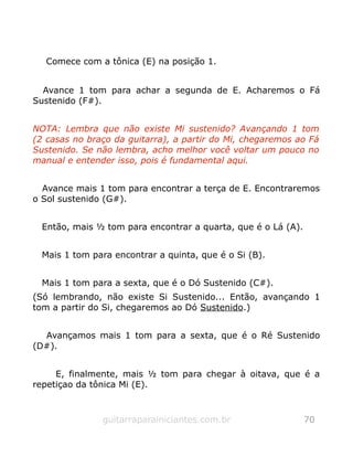 Comece com a tônica (E) na posição 1.
Avance 1 tom para achar a segunda de E. Acharemos o Fá
Sustenido (F#).
NOTA: Lembra que não existe Mi sustenido? Avançando 1 tom
(2 casas no braço da guitarra), a partir do Mi, chegaremos ao Fá
Sustenido. Se não lembra, acho melhor você voltar um pouco no
manual e entender isso, pois é fundamental aqui.
Avance mais 1 tom para encontrar a terça de E. Encontraremos
o Sol sustenido (G#).
Então, mais ½ tom para encontrar a quarta, que é o Lá (A).
Mais 1 tom para encontrar a quinta, que é o Si (B).
Mais 1 tom para a sexta, que é o Dó Sustenido (C#).
(Só lembrando, não existe Si Sustenido... Então, avançando 1
tom a partir do Si, chegaremos ao Dó Sustenido.)
Avançamos mais 1 tom para a sexta, que é o Ré Sustenido
(D#).
E, finalmente, mais ½ tom para chegar à oitava, que é a
repetiçao da tônica Mi (E).
guitarraparainiciantes.com.br 70
 