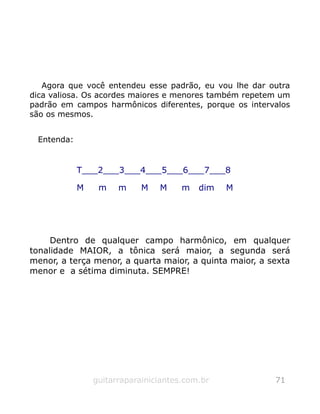 Agora que você entendeu esse padrão, eu vou lhe dar outra
dica valiosa. Os acordes maiores e menores também repetem um
padrão em campos harmônicos diferentes, porque os intervalos
são os mesmos.
Entenda:
T___2___3___4___5___6___7___8
M m m M M m dim M
Dentro de qualquer campo harmônico, em qualquer
tonalidade MAIOR, a tônica será maior, a segunda será
menor, a terça menor, a quarta maior, a quinta maior, a sexta
menor e a sétima diminuta. SEMPRE!
guitarraparainiciantes.com.br 71
 