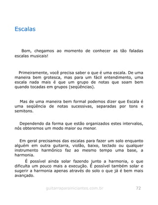 Escalas
Bom, chegamos ao momento de conhecer as tão faladas
escalas musicais!
Primeiramente, você precisa saber o que é uma escala. De uma
maneira bem grotesca, mas para um fácil entendimento, uma
escala nada mais é que um grupo de notas que soam bem
quando tocadas em grupos (seqüências).
Mas de uma maneira bem formal podemos dizer que Escala é
uma seqüência de notas sucessivas, separadas por tons e
semitons.
Dependendo da forma que estão organizados estes intervalos,
nós obteremos um modo maior ou menor.
Em geral precisamos das escalas para fazer um solo enquanto
alguém em outra guitarra, violão, baixo, teclado ou qualquer
instrumento harmônico faz ao mesmo tempo uma base, a
harmonia.
É possível ainda solar fazendo junto a harmonia, o que
dificulta um pouco mais a execução. É possível também solar e
sugerir a harmonia apenas através do solo o que já é bem mais
avançado.
guitarraparainiciantes.com.br 72
 