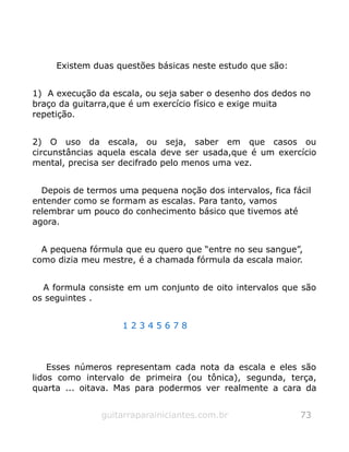 Existem duas questões básicas neste estudo que são:
1) A execução da escala, ou seja saber o desenho dos dedos no
braço da guitarra,que é um exercício físico e exige muita
repetição.
2) O uso da escala, ou seja, saber em que casos ou
circunstâncias aquela escala deve ser usada,que é um exercício
mental, precisa ser decifrado pelo menos uma vez.
Depois de termos uma pequena noção dos intervalos, fica fácil
entender como se formam as escalas. Para tanto, vamos
relembrar um pouco do conhecimento básico que tivemos até
agora.
A pequena fórmula que eu quero que “entre no seu sangue”,
como dizia meu mestre, é a chamada fórmula da escala maior.
A formula consiste em um conjunto de oito intervalos que são
os seguintes .
1 2 3 4 5 6 7 8
Esses números representam cada nota da escala e eles são
lidos como intervalo de primeira (ou tônica), segunda, terça,
quarta ... oitava. Mas para podermos ver realmente a cara da
guitarraparainiciantes.com.br 73
 