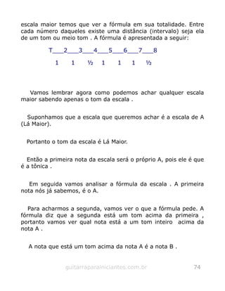 escala maior temos que ver a fórmula em sua totalidade. Entre
cada número daqueles existe uma distância (intervalo) seja ela
de um tom ou meio tom . A fórmula é apresentada a seguir:
Vamos lembrar agora como podemos achar qualquer escala
maior sabendo apenas o tom da escala .
Suponhamos que a escala que queremos achar é a escala de A
(Lá Maior).
Portanto o tom da escala é Lá Maior.
Então a primeira nota da escala será o próprio A, pois ele é que
é a tônica .
Em seguida vamos analisar a fórmula da escala . A primeira
nota nós já sabemos, é o A.
Para acharmos a segunda, vamos ver o que a fórmula pede. A
fórmula diz que a segunda está um tom acima da primeira ,
portanto vamos ver qual nota está a um tom inteiro acima da
nota A .
A nota que está um tom acima da nota A é a nota B .
guitarraparainiciantes.com.br 74
T___2___3___4___5___6___7___8
1 1 ½ 1 1 1 ½
 