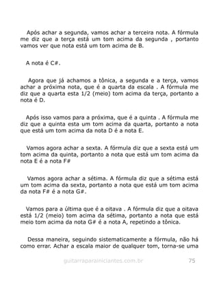 Após achar a segunda, vamos achar a terceira nota. A fórmula
me diz que a terça está um tom acima da segunda , portanto
vamos ver que nota está um tom acima de B.
A nota é C#.
Agora que já achamos a tônica, a segunda e a terça, vamos
achar a próxima nota, que é a quarta da escala . A fórmula me
diz que a quarta esta 1/2 (meio) tom acima da terça, portanto a
nota é D.
Após isso vamos para a próxima, que é a quinta . A fórmula me
diz que a quinta esta um tom acima da quarta, portanto a nota
que está um tom acima da nota D é a nota E.
Vamos agora achar a sexta. A fórmula diz que a sexta está um
tom acima da quinta, portanto a nota que está um tom acima da
nota E é a nota F#
Vamos agora achar a sétima. A fórmula diz que a sétima está
um tom acima da sexta, portanto a nota que está um tom acima
da nota F# é a nota G#.
Vamos para a última que é a oitava . A fórmula diz que a oitava
está 1/2 (meio) tom acima da sétima, portanto a nota que está
meio tom acima da nota G# é a nota A, repetindo a tônica.
Dessa maneira, seguindo sistematicamente a fórmula, não há
como errar. Achar a escala maior de qualquer tom, torna-se uma
guitarraparainiciantes.com.br 75
 