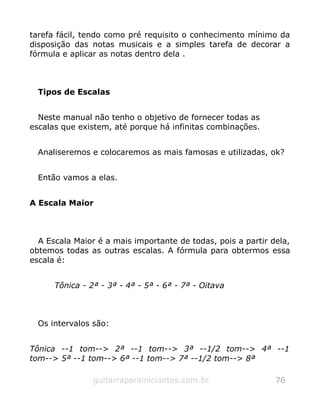 tarefa fácil, tendo como pré requisito o conhecimento mínimo da
disposição das notas musicais e a simples tarefa de decorar a
fórmula e aplicar as notas dentro dela .
Tipos de Escalas
Neste manual não tenho o objetivo de fornecer todas as
escalas que existem, até porque há infinitas combinações.
Analiseremos e colocaremos as mais famosas e utilizadas, ok?
Então vamos a elas.
A Escala Maior
A Escala Maior é a mais importante de todas, pois a partir dela,
obtemos todas as outras escalas. A fórmula para obtermos essa
escala é:
Tônica - 2ª - 3ª - 4ª - 5ª - 6ª - 7ª - Oitava
Os intervalos são:
Tônica --1 tom--> 2ª --1 tom--> 3ª --1/2 tom--> 4ª --1
tom--> 5ª --1 tom--> 6ª --1 tom--> 7ª --1/2 tom--> 8ª
guitarraparainiciantes.com.br 76
 