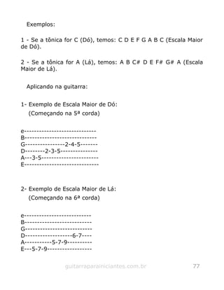 Exemplos:
1 - Se a tônica for C (Dó), temos: C D E F G A B C (Escala Maior
de Dó).
2 - Se a tônica for A (Lá), temos: A B C# D E F# G# A (Escala
Maior de Lá).
Aplicando na guitarra:
1- Exemplo de Escala Maior de Dó:
(Começando na 5ª corda)
e-----------------------------
B-----------------------------
G----------------2-4-5-------
D--------2-3-5---------------
A---3-5-----------------------
E------------------------------
2- Exemplo de Escala Maior de Lá:
(Começando na 6ª corda)
e---------------------------
B---------------------------
G---------------------------
D-------------------6-7----
A-----------5-7-9----------
E---5-7-9------------------
guitarraparainiciantes.com.br 77
 