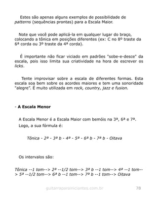 Estes são apenas alguns exemplos de possibilidade de
patterns (sequências prontas) para a Escala Maior.
Note que você pode aplicá-la em qualquer lugar do braço,
colocando a tônica em posições diferentes (ex: C no 8º traste da
6ª corda ou 3º traste da 4ª corda).
É importante não ficar viciado em padrões "sobe-e-desce" da
escala, pois isso limita sua criatividade na hora de escrever os
licks.
Tente improvisar sobre a escala de diferentes formas. Esta
escala soa bem sobre os acordes maiores e tem uma sonoridade
"alegre”. É muito utilizada em rock, country, jazz e fusion.
- A Escala Menor
A Escala Menor é a Escala Maior com bemóis na 3ª, 6ª e 7ª.
Logo, a sua fórmula é:
Tônica - 2ª - 3ª b - 4ª - 5ª - 6ª b - 7ª b - Oitava
Os intervalos são:
Tônica --1 tom--> 2ª --1/2 tom--> 3ª b --1 tom--> 4ª --1 tom--
> 5ª --1/2 tom--> 6ª b --1 tom--> 7ª b --1 tom--> Oitava
guitarraparainiciantes.com.br 78
 