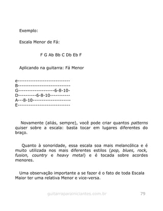 Exemplo:
Escala Menor de Fá:
F G Ab Bb C Db Eb F
Aplicando na guitarra: Fá Menor
e-----------------------------
B-----------------------------
G--------------------6-8-10-
D----------6-8-10-----------
A---8-10---------------------
E-----------------------------
Novamente (aliás, sempre), você pode criar quantos patterns
quiser sobre a escala: basta tocar em lugares diferentes do
braço.
Quanto à sonoridade, essa escala soa mais melancólica e é
muito utilizada nos mais diferentes estilos (pop, blues, rock,
fusion, country e heavy metal) e é tocada sobre acordes
menores.
Uma observação importante a se fazer é o fato de toda Escala
Maior ter uma relativa Menor e vice-versa.
guitarraparainiciantes.com.br 79
 