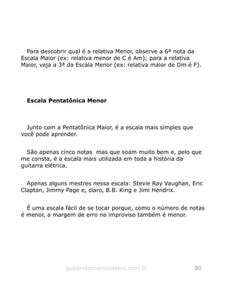 Para descobrir qual é a relativa Menor, observe a 6ª nota da
Escala Maior (ex: relativa menor de C é Am); para a relativa
Maior, veja a 3ª da Escala Menor (ex: relativa maior de Dm é F).
Escala Pentatônica Menor
Junto com a Pentatônica Maior, é a escala mais simples que
você pode aprender.
São apenas cinco notas mas que soam muito bem e, pelo que
me consta, é a escala mais utilizada em toda a história da
guitarra elétrica.
Apenas alguns mestres nessa escala: Stevie Ray Vaughan, Eric
Clapton, Jimmy Page e, claro, B.B. King e Jimi Hendrix.
É uma escala fácil de se tocar porque, como o número de notas
é menor, a margem de erro no improviso também é menor.
guitarraparainiciantes.com.br 80
 