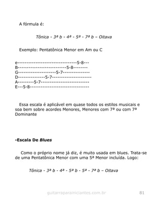 A fórmula é:
Tônica - 3ª b - 4ª - 5ª - 7ª b – Oitava
Exemplo: Pentatônica Menor em Am ou C
e---------------------------------5-8---
B---------------------------5-8--------
G---------------------5-7---------------
D---------------5-7----------------------
A---------5-7---------------------------
E---5-8---------------------------------
Essa escala é aplicável em quase todos os estilos musicais e
soa bem sobre acordes Menores, Menores com 7ª ou com 7ª
Dominante
-Escala De Blues
Como o próprio nome já diz, é muito usada em blues. Trata-se
de uma Pentatônica Menor com uma 5ª Menor incluída. Logo:
Tônica - 3ª b - 4ª - 5ª b - 5ª - 7ª b – Oitava
guitarraparainiciantes.com.br 81
 