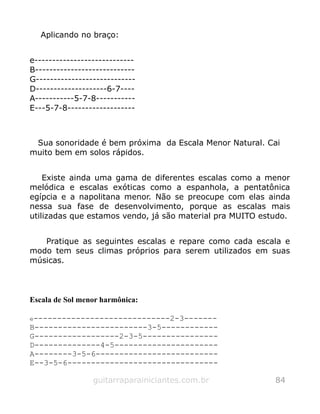 Aplicando no braço:
e----------------------------
B----------------------------
G----------------------------
D--------------------6-7----
A-----------5-7-8-----------
E---5-7-8-------------------
Sua sonoridade é bem próxima da Escala Menor Natural. Cai
muito bem em solos rápidos.
Existe ainda uma gama de diferentes escalas como a menor
melódica e escalas exóticas como a espanhola, a pentatônica
egípcia e a napolitana menor. Não se preocupe com elas ainda
nessa sua fase de desenvolvimento, porque as escalas mais
utilizadas que estamos vendo, já são material pra MUITO estudo.
Pratique as seguintes escalas e repare como cada escala e
modo tem seus climas próprios para serem utilizados em suas
músicas.
Escala de Sol menor harmônica:
e-----------------------------2-3-------
B------------------------3-5------------
G------------------2-3-5----------------
D--------------4-5----------------------
A--------3-5-6--------------------------
E--3-5-6--------------------------------
guitarraparainiciantes.com.br 84
 