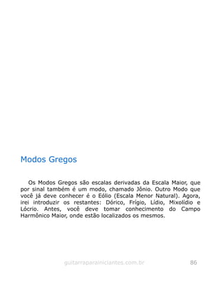 Modos Gregos
Os Modos Gregos são escalas derivadas da Escala Maior, que
por sinal também é um modo, chamado Jônio. Outro Modo que
você já deve conhecer é o Eólio (Escala Menor Natural). Agora,
irei introduzir os restantes: Dórico, Frígio, Lídio, Mixolídio e
Lócrio. Antes, você deve tomar conhecimento do Campo
Harmônico Maior, onde estão localizados os mesmos.
guitarraparainiciantes.com.br 86
 