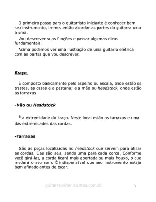 O primeiro passo para o guitarrista iniciante é conhecer bem
seu instrumento, iremos então abordar as partes da guitarra uma
a uma.
Vou descrever suas funções e passar algumas dicas
fundamentais.
Acima podemos ver uma ilustração de uma guitarra elétrica
com as partes que vou descrever:
Braço
É composto basicamente pelo espelho ou escala, onde estão os
trastes, as casas e a pestana; e a mão ou headstock, onde estão
as tarraxas.
-Mão ou Headstock
É a extremidade do braço. Neste local estão as tarraxas e uma
das extremidades das cordas.
-Tarraxas
São as peças localizadas no headstock que servem para afinar
as cordas. Elas são seis, sendo uma para cada corda. Conforme
você girá-las, a corda ficará mais apertada ou mais frouxa, o que
mudará o seu som. É indispensável que seu instrumento esteja
bem afinado antes de tocar.
guitarraparainiciantes.com.br 9
 