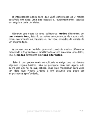 O interessante agora seria que você construisse os 7 modos
possíveis em cada uma das escalas e, evidentemente, tocasse
em seguida cada um deles.
Observe que neste sistema utilizou-se modos diferentes em
um mesmo tom, isto é, as notas componentes de cada modo
eram exatamente as mesmas e, por isto, oriundas da escala de
um mesmo tom.
Acontece que é também possível construir modos diferentes
mantendo o I grau fixo e modificando o tom em cada uma delas,
isto é, modos diferentes em tons diferentes.
Isto é um pouco mais complicado e exige que se decore
algumas regras básicas. Não se preocupe com isso agora, não
quero dar um nó na sua cabeça, mas vale mencionar para você
ter idéia que Modos Gregos é um assunto que pode ser
amplamente aprofundado.
guitarraparainiciantes.com.br 92
 