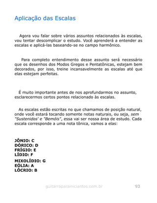 Aplicação das Escalas
Agora vou falar sobre vários assuntos relacionados às escalas,
vou tentar descomplicar o estudo. Você aprenderá a entender as
escalas e aplicá-las baseando-se no campo harmônico.
Para completo entendimento desse assunto será necessário
que os desenhos dos Modos Gregos e Pentatônicas, estejam bem
decorados, por isso, treine incansavelmente as escalas até que
elas estejam perfeitas.
É muito importante antes de nos aprofundarmos no assunto,
esclarecermos certos pontos relacionado às escalas.
As escalas estão escritas no que chamamos de posição natural,
onde você estará tocando somente notas naturais, ou seja, sem
"Sustenidos' e "Bemóis", essa vai ser nossa área de estudo. Cada
escala corresponde a uma nota tônica, vamos a elas:
JÔNIO: C
DÓRICO: D
FRÍGIO: E
LÍDIO: F
MIXOLÍDIO: G
EÓLIA: A
LÔCRIO: B
guitarraparainiciantes.com.br 93
 