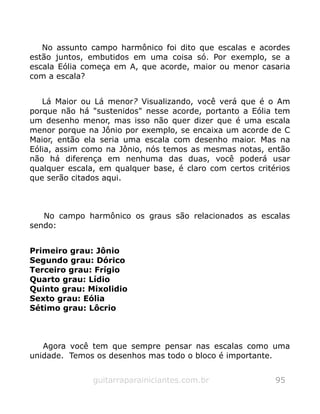 No assunto campo harmônico foi dito que escalas e acordes
estão juntos, embutidos em uma coisa só. Por exemplo, se a
escala Eólia começa em A, que acorde, maior ou menor casaria
com a escala?
Lá Maior ou Lá menor? Visualizando, você verá que é o Am
porque não há "sustenidos" nesse acorde, portanto a Eólia tem
um desenho menor, mas isso não quer dizer que é uma escala
menor porque na Jônio por exemplo, se encaixa um acorde de C
Maior, então ela seria uma escala com desenho maior. Mas na
Eólia, assim como na Jônio, nós temos as mesmas notas, então
não há diferença em nenhuma das duas, você poderá usar
qualquer escala, em qualquer base, é claro com certos critérios
que serão citados aqui.
No campo harmônico os graus são relacionados as escalas
sendo:
Primeiro grau: Jônio
Segundo grau: Dórico
Terceiro grau: Frígio
Quarto grau: Lídio
Quinto grau: Mixolidio
Sexto grau: Eólia
Sétimo grau: Lôcrio
Agora você tem que sempre pensar nas escalas como uma
unidade. Temos os desenhos mas todo o bloco é importante.
guitarraparainiciantes.com.br 95
 