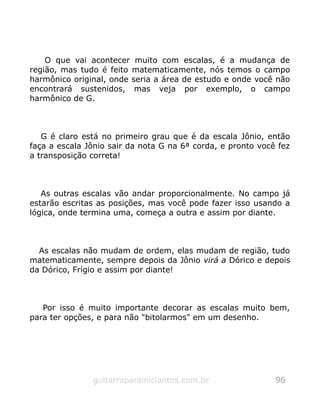 O que vai acontecer muito com escalas, é a mudança de
região, mas tudo é feito matematicamente, nós temos o campo
harmônico original, onde seria a área de estudo e onde você não
encontrará sustenidos, mas veja por exemplo, o campo
harmônico de G.
G é claro está no primeiro grau que é da escala Jônio, então
faça a escala Jônio sair da nota G na 6ª corda, e pronto você fez
a transposição correta!
As outras escalas vão andar proporcionalmente. No campo já
estarão escritas as posições, mas você pode fazer isso usando a
lógica, onde termina uma, começa a outra e assim por diante.
As escalas não mudam de ordem, elas mudam de região, tudo
matematicamente, sempre depois da Jônio virá a Dórico e depois
da Dórico, Frígio e assim por diante!
Por isso é muito importante decorar as escalas muito bem,
para ter opções, e para não "bitolarmos" em um desenho.
guitarraparainiciantes.com.br 96
 