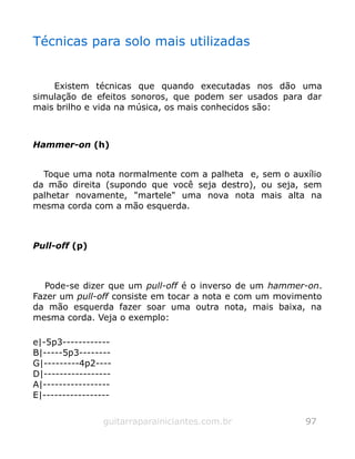 Técnicas para solo mais utilizadas
Existem técnicas que quando executadas nos dão uma
simulação de efeitos sonoros, que podem ser usados para dar
mais brilho e vida na música, os mais conhecidos são:
Hammer-on (h)
Toque uma nota normalmente com a palheta e, sem o auxílio
da mão direita (supondo que você seja destro), ou seja, sem
palhetar novamente, "martele" uma nova nota mais alta na
mesma corda com a mão esquerda.
Pull-off (p)
Pode-se dizer que um pull-off é o inverso de um hammer-on.
Fazer um pull-off consiste em tocar a nota e com um movimento
da mão esquerda fazer soar uma outra nota, mais baixa, na
mesma corda. Veja o exemplo:
e|-5p3------------
B|-----5p3--------
G|---------4p2----
D|-----------------
A|-----------------
E|-----------------
guitarraparainiciantes.com.br 97
 
