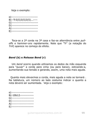 Veja o exemplo:
e|-------------------------
B|--Tr3(5)3(5)3(5)...----
G|-------------------------
D|-------------------------
A|-------------------------
E|-------------------------
Toca-se a 2ª corda na 3ª casa e faz-se alternância entre pull-
offs e hammer-ons rapidamente. Note que "Tr" (a notação do
Trill) aparece no começo do efeito.
Bend (b) e Release Bend (r)
Um bend ocorre quando utilizamos os dedos da mão esquerda
para “puxar” a corda para cima (ou para baixo), esticando-a,
aumentando sua tensão e gerando, assim, uma nota mais aguda.
Quanto mais elevarmos a corda, mais aguda a nota se tornará .
Na tablatura, um número ao lado costuma indicar o quanto a
nota deverá ser aumentada. Veja o exemplo:
e|---------------------
B|-10b12-------------
G|---------------------
D|---------------------
A|---------------------
E|---------------------
guitarraparainiciantes.com.br 99
 