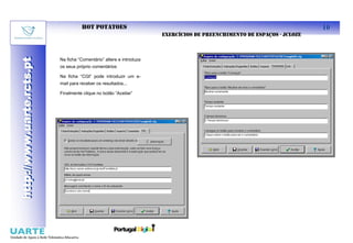 HOT POTATOES                                                                      10
                                                                      EXERCÍCIOS DE PREENCHIMENTO DE ESPAÇOS - JCLOZE
http://www.uarte.rcts.pt

                           Na ficha “Comentário” altere e introduza
http://www.uarte.rcts.pt


                           os seus próprio comentários

                           Na ficha “CGI” pode introduzir um e-
                           mail para receber os resultados...

                           Finalmente clique no botão “Aceitar”
 