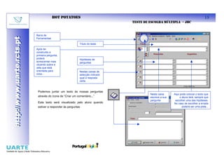 HOT POTATOES                                                                              15
                                                                                TESTE DE ESCOLHA MÚLTIPLA – JBC


                           Barra de
http://www.uarte.rcts.pt
http://www.uarte.rcts.pt

                           Ferramentas

                                                            Título do teste

                           Após ter
                           construído a
                           primeira pergunta,
                           poderá                           Hipóteses de
                           acrescentar mais                 perguntas
                           clicando sobre a
                           seta que está
                           orientada para                   Nestas caixas de
                           cima...                          selecção indicará
                                                            qual a resposta
                                                            certa



                            Podemos juntar um texto às nossas perguntas
                                                                                         Nesta caixa     Aqui pode colocar o texto que
                            através do ícone de “Criar um comentário...”                 escreve a sua        o aluno lerá, sempre que
                                                                                         pergunta         escolher uma das hipóteses.
                            Este texto será visualizado pelo aluno quando                                No caso de escolher a errada
                            estiver a responder às perguntas                                                    poderá ser uma pista...
 
