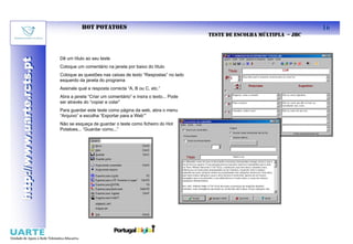 HOT POTATOES                                                                          16
                                                                                          TESTE DE ESCOLHA MÚLTIPLA – JBC



                           Dê um título ao seu teste
http://www.uarte.rcts.pt
http://www.uarte.rcts.pt


                           Coloque um comentário na janela por baixo do título
                           Coloque as questões nas caixas de texto “Respostas” no lado
                           esquerdo da janela do programa
                           Assinale qual a resposta correcta “A, B ou C, etc.”
                           Abra a janela “Criar um comentário” e insira o texto... Pode
                           ser através do “copiar e colar”
                           Para guardar este teste como página da web, abra o menu
                           “Arquivo” e escolha “Exportar para a Web””
                           Não se esqueça de guardar o teste como ficheiro do Hot
                           Potatoes... “Guardar como...”
 