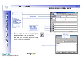 HOT POTATOES                                                               18
                                                                                 TESTE DE RESPOSTA CURTA – JQUIZ


                           Barra de
http://www.uarte.rcts.pt
http://www.uarte.rcts.pt

                           Ferramentas

                                                            Título do teste

                           Após ter
                           construído a
                           primeira pergunta,
                           poderá
                           acrescentar mais
                           clicando sobre a
                           seta que está
                           orientada para                   Nestas caixas
                           cima...                          coloca as várias
                                                            versões possíveis
                                                            de uma resposta...



                            Podemos juntar um texto às nossas perguntas
                                                                                                    Nesta caixa
                            através do ícone de “Criar um comentário...”                            escreve a sua
                                                                                                    pergunta
                            Este texto será visualizado pelo aluno quando
                            estiver a responder às perguntas
 