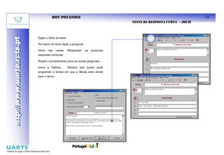 HOT POTATOES                                                                     19
                                                                                     TESTE DE RESPOSTA CURTA – JQUIZ
http://www.uarte.rcts.pt

                           Digite o título do teste
http://www.uarte.rcts.pt


                           Por baixo do título digite a pergunta

                           Insira   nas   caixas      “Respostas”   as   possíveis
                           respostas correctas

                           Repita o procedimento para as outras perguntas....

                           Insira a história...       Sempre que quiser pode
                           programar o tempo em que a fábula está visível
                           para o aluno
 
