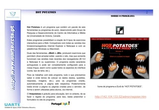 HOT POTATOES                                                                                             2
                                                                                                           SOBRE O PROGRAMA
http://www.uarte.rcts.pt
http://www.uarte.rcts.pt

                           Hot Potatoes é um programa que contém um pacote de seis
                           ferramentas ou programas de autor, desenvolvido pelo Grupo de
                           Pesquisa e Desenvolvimento do Centro de Informática e Média
                           da Universidade de Victoria, Canadá.

                           Estes programas possibilitam a criação de 6 tipos de exercícios
                           interactivos para a Web. Compatíveis com todas as versões dos
                           browers/navegadores Internet Explorer e Netscape e com as
                           plataformas Windows ou Macintosh.

                           Duas das ferramentas, JMath e JMix, produzem exercícios que
                           permitem clicar-arrastar-soltar, usando o rato, mas que somente
                           funcionam nas versões mais recentes dos navegadores (IE 5.0
                           e Netscape 6 ou superiores). O programa aceita caracteres
                           portugueses e pode ser completamente configurado para a
                           nossa língua, assim como quase todos os aspectos do interface
                           (cores, tipo de letra, etc.).

                           Para se trabalhar com este programa, tudo o que precisamos
                           saber é onde temos de colocar os dados (textos, questões,
                           respostas, imagens, etc.), pois os programas criarão,
                           automaticamente, a página web respectiva. Posteriormente
                           basta enviar a página ou páginas criadas para o servidor, de        Ícone de programa e Ecrã do “HOT POTATOES”.
                           forma a serem utilizadas pelos alunos, via internet.

                           O Hotpotatoes é gratuito para educação, tem no entanto, de se
                           fazer o registo do programa, para isso, basta preencher o         http://142.104.133.52/admin/register.htm
                           formulário no site do programa.
 