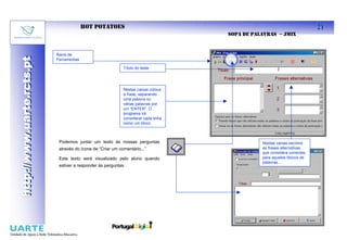 HOT POTATOES                                                                    21
                                                                                    SOPA DE PALAVRAS – JMIX


                           Barra de
http://www.uarte.rcts.pt
http://www.uarte.rcts.pt

                           Ferramentas

                                                            Título do teste




                                                            Nestas caixas coloca
                                                            a frase, separando
                                                            uma palavra ou
                                                            várias palavras por
                                                            um “ENTER”. O
                                                            programa irá
                                                            considerar cada linha
                                                            como um bloco



                            Podemos juntar um texto às nossas perguntas                        Nestas caixas escreve
                            através do ícone de “Criar um comentário...”                       as frases alternativas
                                                                                               que considera correctas
                            Este texto será visualizado pelo aluno quando                      para aqueles blocos de
                                                                                               palavras....
                            estiver a responder às perguntas
 