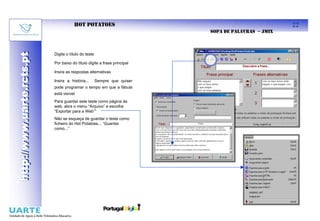 HOT POTATOES                                                  22
                                                                          SOPA DE PALAVRAS – JMIX
http://www.uarte.rcts.pt

                           Digite o título do teste
http://www.uarte.rcts.pt


                           Por baixo do título digite a frase principal

                           Insira as respostas alternativas

                           Insira a história...       Sempre que quiser
                           pode programar o tempo em que a fábula
                           está visível
                           Para guardar este teste como página da
                           web, abra o menu “Arquivo” e escolha
                           “Exportar para a Web””
                           Não se esqueça de guardar o teste como
                           ficheiro do Hot Potatoes... “Guardar
                           como...”
 
