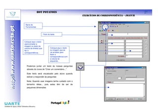 HOT POTATOES                                                                       27
                                                                                    EXERCÍCIOS DE CORRESPONDÊNCIA – JMATCH


                            Barra de
http://www.uarte.rcts.pt
http://www.uarte.rcts.pt

                            Ferramentas



                                                    Título do teste



                           Coloque aqui o texto
                           (para arrastar a
                           imagem ou texto da
                           coluna da direita) que            Coloque aqui o texto
                           faz a                             ou imagem que se
                           correspondência...                vai arrastar para
                                                             fazer a
                                                             correspondência com
                                                             a coluna da
                                                             esquerda...

                             Podemos juntar um texto às nossas perguntas
                             através do ícone de “Criar um comentário...”

                             Este texto será visualizado pelo aluno quando
                             estiver a responder às perguntas

                             Nota: Quando usar imagens tenha cuidado com o
                             tamanho delas... pois estas têm de ser de
                             pequenas dimensões
 