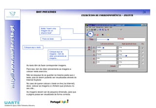 HOT POTATOES                                                                            28
                                                                                        EXERCÍCIOS DE CORRESPONDÊNCIA – JMATCH
http://www.uarte.rcts.pt
http://www.uarte.rcts.pt


                                                  Botão “Inserir uma
                                                  Imagem de um
                                                  arquivo local”


                                                   Título do teste



                           Coloque aqui o texto

                                                            Coloque aqui as
                                                            imagens – tem de
                                                            obter previamente as
                                                            imagens...



                             Ao texto têm de fazer corresponder imagens.
                             Para isso, tem de obter previamente as imagens a
                             colocar neste exercício.
                             Não se esqueça de as guardar na mesma pasta que o
                             teste, pois só assim poderão ser visualizadas através do
                             Internet Explorer
                             No caso de querer colocar o teste on-line (na Internet),
                             deve colocar as imagens e o ficheiro que produziu no
                             seu site...
                             As imagens devem ser de pequena dimensão, para que
                             a página possa ser visualizada de forma correcta.
 