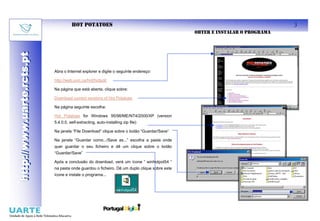 HOT POTATOES                                                                          3
                                                                                             OBTER E INSTALAR O PROGRAMA
http://www.uarte.rcts.pt
http://www.uarte.rcts.pt



                           Abra o Internet explorer e digite o seguinte endereço:

                           http://web.uvic.ca/hrd/hotpot/

                           Na página que está aberta, clique sobre:

                           Download current versions of Hot Potatoes

                           Na página seguinte escolha:

                           Hot Potatoes for Windows 95/98/ME/NT4/2000/XP (version
                           5.4.0.0, self-extracting, auto-installing zip file)

                           Na janela “File Download” clique sobre o botão “Guardar/Save”

                           Na janela “Guardar como.../Save as...” escolha a pasta onde
                           quer guardar o seu ficheiro e dê um clique sobre o botão
                           “Guardar/Save”

                           Após a conclusão do download, verá um ícone “ winhotpot54 “
                           na pasta onde guardou o ficheiro. Dê um duplo clique sobre este
                           ícone e instale o programa...
 