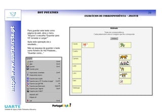 HOT POTATOES                                                        30
                                                                EXERCÍCIOS DE CORRESPONDÊNCIA – JMATCH
http://www.uarte.rcts.pt
http://www.uarte.rcts.pt


                           Para guardar este teste como
                           página da web, abra o menu
                           “Arquivo” e escolha “Exportar para
                           V5 “arrastar e Largar””
                           Após esta operação eis o
                           resultado...
                           Não se esqueça de guardar o teste
                           como ficheiro do Hot Potatoes...
                           “Guardar como...”
 