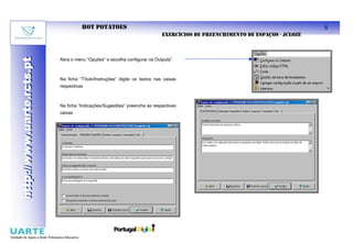 HOT POTATOES                                                                             8
                                                                            EXERCÍCIOS DE PREENCHIMENTO DE ESPAÇOS - JCLOZE
http://www.uarte.rcts.pt

                           Abra o menu “Opções” e escolha configurar os Outputs”
http://www.uarte.rcts.pt



                           Na ficha “Título/Instruções” digite os textos nas caixas
                           respectivas



                           Na ficha “Indicações/Sugestões” preencha as respectivas
                           caixas
 