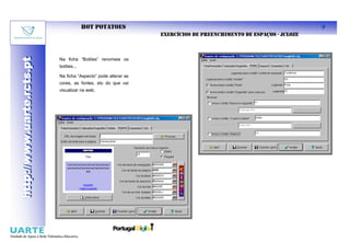 HOT POTATOES                                                               9
                                                                EXERCÍCIOS DE PREENCHIMENTO DE ESPAÇOS - JCLOZE
http://www.uarte.rcts.pt

                           Na ficha “Botões” renomeie os
http://www.uarte.rcts.pt


                           botões...

                           Na ficha “Aspecto” pode alterar as
                           cores, as fontes, etc do que vai
                           visualizar na web.
 