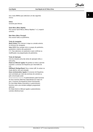 Use a tecla [MENU] para selecionar um dos seguintes
menus:
Status:
Somente para leituras.
Quick Menu (Menu Rápido):
Para acessar Quick Menus (Menus Rápidos) 1 e 2, respecti-
vamente.
Main Menu (Menu Principal):
Para acessar todos os parâmetros.
Teclas de navegação:
[Back] (Voltar): Para retornar à etapa ou camada anterior,
na estrutura de navegação.
Setas [▲][▼]: Para navegar entre os grupos do parâmetro,
parâmetros e dentro dos parâmetros.
[OK]: Para selecionar um parâmetro e para confirmar as
modificações nas programações de parâmetros.
Teclas de Operação:
Uma luz amarela acima das teclas de operação indica a
tecla ativa.
[Hand on] (Manual Ligado): Dá partida no motor e permite
controlar o conversor de frequência por intermédio do
LCP.
[Off/Reset] (Desligar/Reset): Para a motor (off). Se estiver no
modo alarme, este será resetado.
[Auto on]:(Automático ligado): O conversor de frequência
será controlado por meio dos terminais de controle ou
pela comunicação serial.
[Potenciômetro] (LCP12): O potenciômetro pode funcionar
de duas maneiras diferentes dependendo do modo em
que o conversor de frequência estiver funcionando.
Em Auto Mode (Modo Automático) o potenciômetro
funciona como uma entrada analógica programável
adicional.
Em Modo Hand on (Manual Ligado) o potenciômetro
controla referência local.
Guia Rápido Guia Rápido do VLT Micro Drive
MG.02.B6.28 - VLT® é marca registrada da Danfoss 9
1 1
 