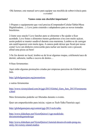 Olá Jammer, este manual serve para equipar sua mochila de sobrevivência para
                                 o evento!

                   Vamos como um checklist importante!

1-Prepare o equipamento que você precisa (Computador/Celular/Tablet/Mesa
Digitalizadora....). Leve junto extensão e adaptadores para as novas tomadas
brasileiras.

2-Junte seus snacks! Leve lanches para se alimentar e lhe ajudar a ficar
acordado. Leve frutas e alimentos menos gordurosos e/ou com muito açúcar,
assim poderá se manter saudável durante essa maratona. Lembre-se de carregar
um cantil/squeezer com muita água. A caneca pode deixar que ficará por nossa
conta! Leve um dinheiro extra/cartão para rachar um lanche com o pessoal,
afinal uma pizza cai bem!

3-Se for dormir no local, lembre-se de levar algumas roupas, colchonete/saco de
dormir, sabonete, toalha e escova de dentes....

4-Suas ferramentas:

Aqui estão algumas promoções criadas por empresas parceiras do Global Game
Jam.

http://globalgamejam.org/promotions

e outras ferramentas

http://www.victoryisland.com.br/ggjv2013/Global_Gam_Jam_2013/Ferramenta
s.html

Mais ferramentas poderão ser liberadas durante o evento.

Quer um empurrãozinho para iniciar, vejam os Tech-Talks/Tutoriais aqui:

http://globalgamejam.org/content/ggj-2013-tech-talks

http://www.slideshare.net/VictorQuiroz1/vgp-modelode-
documentodegamedesign

http://www.slideshare.net/VictorQuiroz1/tutorial-desenvolvendo-pong-no-
unity-3d-victory-island-studios
 