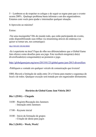 5 – Lembrem-se de respeitar os colegas e de seguir as regras para que o evento
ocorra 200% . Qualuqer problema basta informar a um dos organizadores.
Estamos com vocês para ajudar e intermediar qualquer situação.

6-Aproveite ao máximo!

Extras:

-Vai uma musiquinha? DJs do mundo todo, que estão participando do evento,
estão disponibilizando suas trilhas via streamming através do endereço (se
quiser se tornar um, nos comunique):
http://165.225.129.242:8000/


-Já é experiente na área? Fique de olho nos diferenciadores que o Global Game
Jam oferece como desafios para seu jogo. Este receberá ensignia(s) do(s)
diversificador(es) conquistado(s) ao postarem o jogo.

http://globalgamejam.org/news/2013/01/23/global-game-jam-2013-diversifiers

-Publiquem a vontade em qualquer veículo de comunicação que tiverem!

OBS.:Haverá a limitação de saída entre 24 e 6 horas para manter a segurança do
local e de todos. Qualquer exceção será tratada por um organizador diretamente.




                      Horários do Global Game Jam Vitória 2013

Dia 1 (25/01) – Chegada

14:00 – Registro/Recepção dos Jammers
      - Interação entre Jammers

17:00 – Keynote inicial

18:00 – Inicio da formação de grupos
      - Criação de ideias para jogos

Dia 2 (26/01) – Work, Work!
 