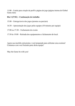11:00 – Limite para criação de perfil e página do jogo (página interna do Global
Game Jam)

Dia 3 (27/01) – Continuação do trabalho

15:00 – Entrega/envio dos jogos (prontos ou parciais)

16:30 – Apresentação dos jogos pelas equipes (10 minutos por equipe)

17:00 ou 17:30 – Fechamento do evento

17:30 às 19:00 – Retirada dos equipamentos e fechamento do local.



Agora sua mochila está pronta e você preparado para enfrentar esta aventura!
Contamos com você fazendo parte desta equipe!


May the Game be with you!
 