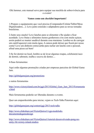 Olá Jammer, este manual serve para equipar sua mochila de sobrevivência para
                                 o evento!

                   Vamos como um checklist importante!

1-Prepare o equipamento que você precisa (Computador/Celular/Tablet/Mesa
Digitalizadora....). Leve junto extensão e adaptadores para as novas tomadas
brasileiras.

2-Junte seus snacks! Leve lanches para se alimentar e lhe ajudar a ficar
acordado. Leve frutas e alimentos menos gordurosos e/ou com muito açúcar,
assim poderá se manter saudável durante essa maratona. Lembre-se de carregar
um cantil/squeezer com muita água. A caneca pode deixar que ficará por nossa
conta! Leve um dinheiro extra/cartão para rachar um lanche com o pessoal,
afinal uma pizza cai bem!

3-Se for dormir no local, lembre-se de levar algumas roupas, colchonete/saco
de dormir, sabonete, toalha e escova de dentes....

4-Suas ferramentas:

Aqui estão algumas promoções criadas por empresas parceiras do Global Game
Jam.

http://globalgamejam.org/promotions

e outras ferramentas

http://www.victoryisland.com.br/ggjv2013/Global_Gam_Jam_2013/Ferramenta
s.html

Mais ferramentas poderão ser liberadas durante o evento.

Quer um empurrãozinho para iniciar, vejam os Tech-Talks/Tutoriais aqui:

http://globalgamejam.org/content/ggj-2013-tech-talks

http://www.slideshare.net/VictorQuiroz1/vgp-modelode-
documentodegamedesign

http://www.slideshare.net/VictorQuiroz1/tutorial-desenvolvendo-pong-no-
unity-3d-victory-island-studios
 