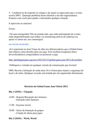 5 – Lembrem-se de respeitar os colegas e de seguir as regras para que o evento
ocorra 200% . Qualuqer problema basta informar a um dos organizadores.
Estamos com vocês para ajudar e intermediar qualquer situação.

6-Aproveite ao máximo!

Extras:

-Vai uma musiquinha? DJs do mundo todo, que estão participando do evento,
estão disponibilizando suas trilhas via streamming através do endereço (se
quiser se tornar um, nos comunique):

http://165.225.129.242:8000/


-Já é experiente na área? Fique de olho nos diferenciadores que o Global Game
Jam oferece como desafios para seu jogo. Este receberá ensignia(s) do(s)
diversificador(es) conquistado(s) ao postarem o jogo.

http://globalgamejam.org/news/2013/01/23/global-game-jam-2013-diversifiers

-Publiquem a vontade em qualquer veículo de comunicação que tiverem!

OBS.:Haverá a limitação de saída entre 24 e 6 horas para manter a segurança do
local e de todos. Qualquer exceção será tratada por um organizador diretamente.




                      Horários do Global Game Jam Vitória 2013

Dia 1 (25/01) – Chegada

14:00 – Registro/Recepção dos Jammers
      - Interação entre Jammers

17:00 – Keynote inicial

18:00 – Inicio da formação de grupos
      - Criação de ideias para jogos

Dia 2 (26/01) – Work, Work!
 