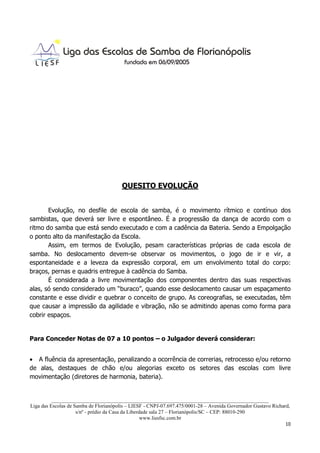 QUESITO EVOLUÇÃO


       Evolução, no desfile de escola de samba, é o movimento rítmico e contínuo dos
sambistas, que deverá ser livre e espontâneo. É a progressão da dança de acordo com o
ritmo do samba que está sendo executado e com a cadência da Bateria. Sendo a Empolgação
o ponto alto da manifestação da Escola.
       Assim, em termos de Evolução, pesam características próprias de cada escola de
samba. No deslocamento devem-se observar os movimentos, o jogo de ir e vir, a
espontaneidade e a leveza da expressão corporal, em um envolvimento total do corpo:
braços, pernas e quadris entregue à cadência do Samba.
       É considerada a livre movimentação dos componentes dentro das suas respectivas
alas, só sendo considerado um “buraco”, quando esse deslocamento causar um espaçamento
constante e esse dividir e quebrar o conceito de grupo. As coreografias, se executadas, têm
que causar a impressão da agilidade e vibração, não se admitindo apenas como forma para
cobrir espaços.


Para Conceder Notas de 07 a 10 pontos – o Julgador deverá considerar:


• A fluência da apresentação, penalizando a ocorrência de correrias, retrocesso e/ou retorno
de alas, destaques de chão e/ou alegorias exceto os setores das escolas com livre
movimentação (diretores de harmonia, bateria).


          ___________________________________________________________________________________
Liga das Escolas de Samba de Florianópolis – LIESF - CNPJ-07.697.475/0001-28 – Avenida Governador Gustavo Richard,
                     s/nº - prédio da Casa da Liberdade sala 27 – Florianópolis/SC – CEP: 88010-290
                                                    www.liesfsc.com.br
                                                                                                                10
 